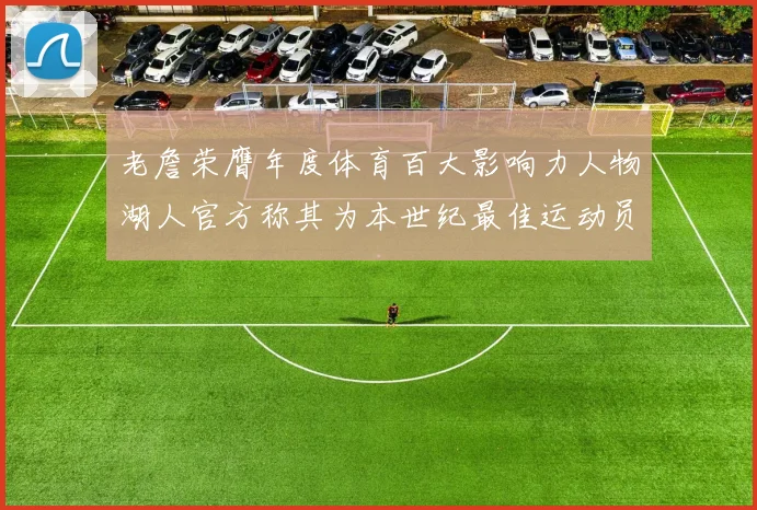 老詹荣膺年度体育百大影响力人物湖人官方称其为本世纪最佳运动员