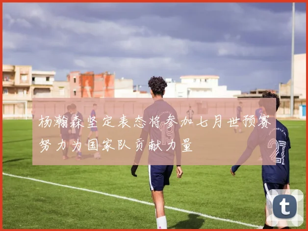 杨瀚森坚定表态将参加七月世预赛努力为国家队贡献力量