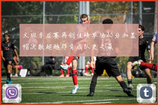 文班季后赛再创佳绩单场25分加盖帽次数超越邓肯成队史之最