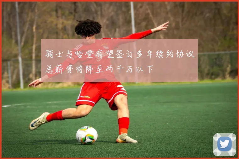 骑士与哈登有望签订多年续约协议总薪资将降至两千万以下