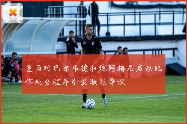 皇马对巴尔韦德和琼阿梅尼启动纪律处分程序引发激烈争议