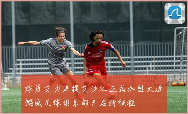 球员艾力库提艾沙江正式加盟大连鲲城足球俱乐部开启新征程
