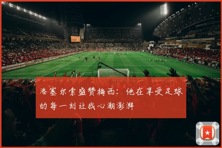 洛塞尔索盛赞梅西：他在享受足球的每一刻让我心潮澎湃