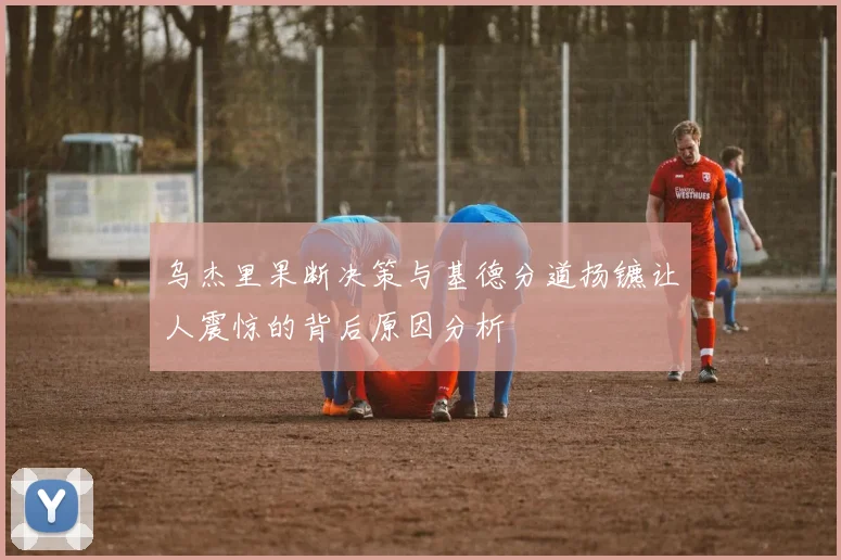 乌杰里果断决策与基德分道扬镳让人震惊的背后原因分析