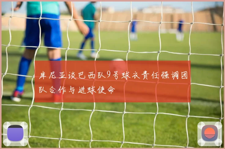 库尼亚谈巴西队9号球衣责任强调团队合作与进球使命