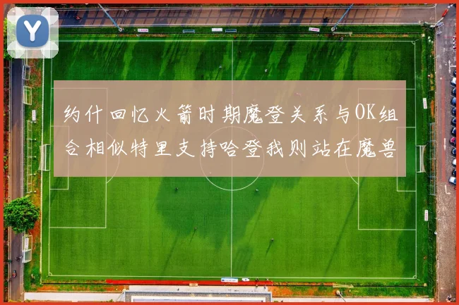 约什回忆火箭时期魔登关系与OK组合相似特里支持哈登我则站在魔兽一边