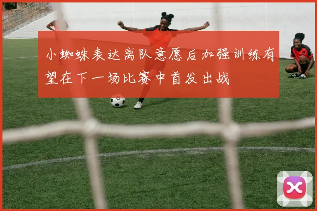 小蜘蛛表达离队意愿后加强训练有望在下一场比赛中首发出战