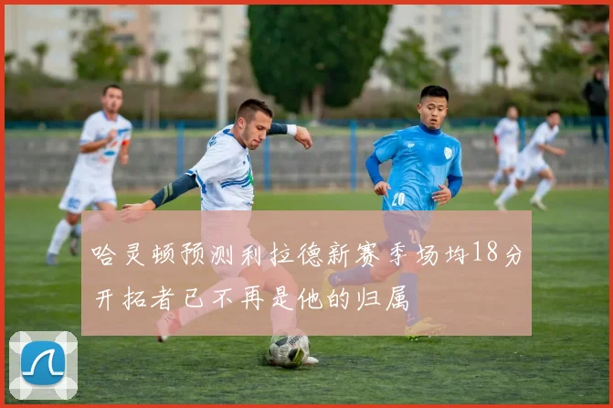 哈灵顿预测利拉德新赛季场均18分开拓者已不再是他的归属