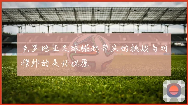 克罗地亚足球崛起带来的挑战与对穆帅的美好祝愿