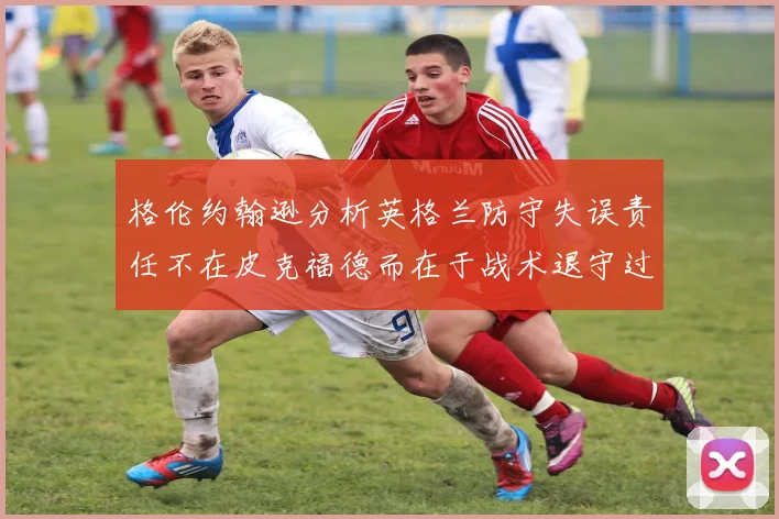 格伦约翰逊分析英格兰防守失误责任不在皮克福德而在于战术退守过深