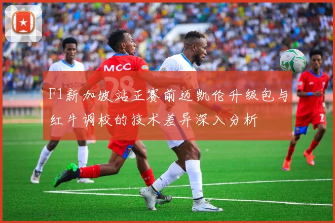 F1新加坡站正赛前迈凯伦升级包与红牛调校的技术差异深入分析