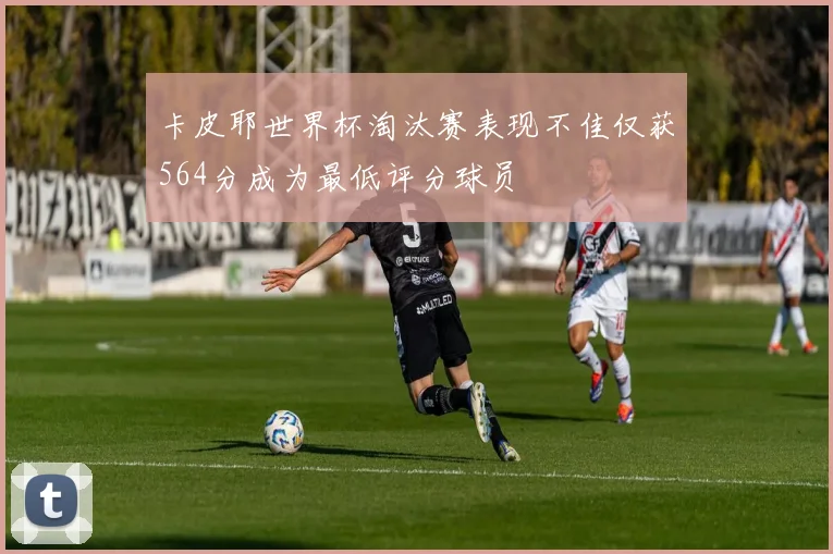 卡皮耶世界杯淘汰赛表现不佳仅获564分成为最低评分球员