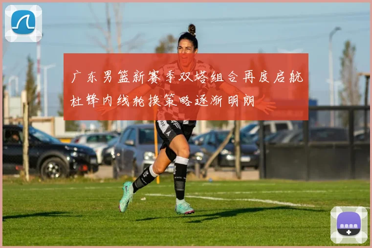 广东男篮新赛季双塔组合再度启航杜锋内线轮换策略逐渐明朗