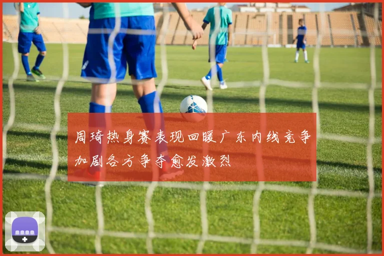 周琦热身赛表现回暖广东内线竞争加剧各方争夺愈发激烈