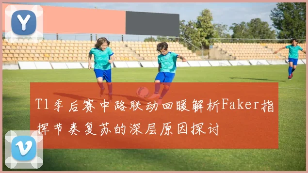 T1季后赛中路联动回暖解析Faker指挥节奏复苏的深层原因探讨