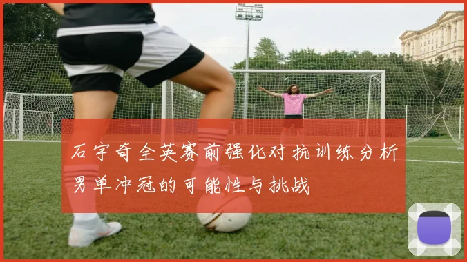 石宇奇全英赛前强化对抗训练分析男单冲冠的可能性与挑战
