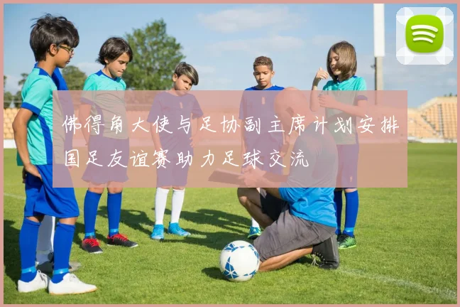 佛得角大使与足协副主席计划安排国足友谊赛助力足球交流