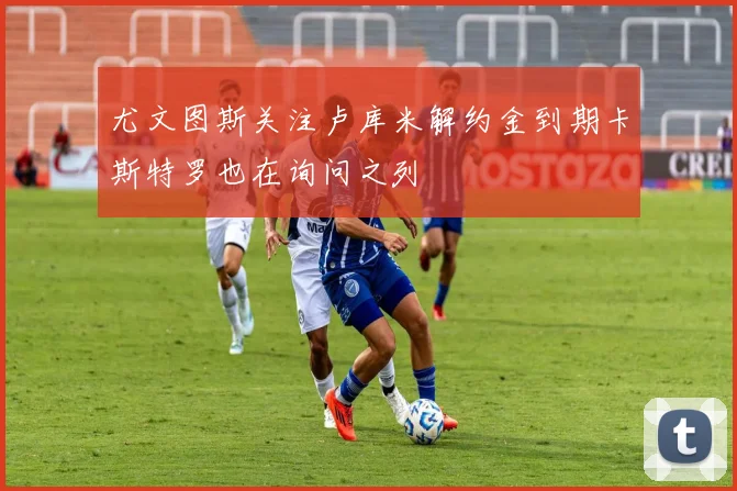 尤文图斯关注卢库米解约金到期卡斯特罗也在询问之列
