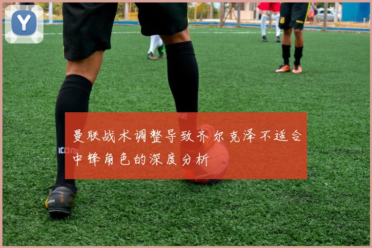 曼联战术调整导致齐尔克泽不适合中锋角色的深度分析