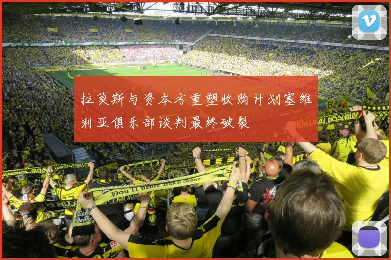 拉莫斯与资本方重塑收购计划塞维利亚俱乐部谈判最终破裂